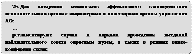Скругленный прямоугольник: 25. Для внедрения механизмов эффективного взаимодействия исполнительного органа с акционерами и инвесторами органы управления АО:
…
регламентируют случаи и порядок проведения заседаний наблюдательного совета опросным путем, а также в режиме видео-конференц-связи;